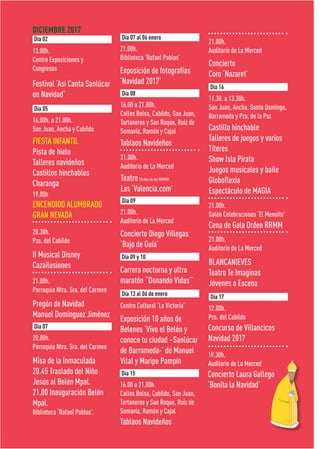 DICIEMBRE 2017
Festival ‘Así Canta Sanlúcar
en Navidad’
Exposición de fotografías
‘Navidad 2017’
Concierto Diego Villegas
‘Bajo de Guía’
Teatro (Orden de los RRMM)
Las ’Valencia.com’
Concierto
Coro ‘Nazaret’
Carrera nocturna y ultra
maratón “Donando Vidas”
Exposición 10 años de
Belenes ‘Vive el Belén y
conoce tu ciudad –Sanlúcar
de Barrameda-’ de Manuel
Vital y Maripe Pampín
FIESTA INFANTIL
Pista de hielo
Talleres navideños
Castillos hinchables
Charanga
19.00h
ENCENDIDO ALUMBRADO
GRAN NEVADA
Castillo hinchable
Talleres de juegos y varios
Títeres
Show Isla Pirata
Juegos musicales y baile
Globoflexia
Espectáculo de MAGIA
Concurso de Villancicos
Navidad 2017
Concierto Laura Gallego
‘Bonita la Navidad’
Misa de la Inmaculada
20.45 Traslado del Niño
Jesús al Belén Mpal.
21.00 Inauguración Belén
Mpal.
Biblioteca ‘Rafael Pablos’.
Pregón de Navidad
Manuel Domínguez Jiménez
II Musical Disney
Cazailusiones
Cena de Gala Orden RRMM
BLANCANIEVES
Teatro Te Imaginas
Jóvenes a Escena
Tablaos Navideños
Tablaos Navideños
13.00h.
Centro Exposiciones y
Congresos
21.00h.
Biblioteca ‘Rafael Pablos’
Centro Cultural ‘La Victoria’
21.00h.
Auditorio de La Merced
21.00h.
Auditorio de La Merced
21.00h.
Auditorio de La Merced
16.00h. a 21.00h.
San Juan, Ancha y Cabildo
11.30. a 13.30h.
San Juan, Ancha, Santo Domingo,
Barrameda y Pza. de la Paz
12.00h.
Pza. del Cabildo
19.30h.
Auditorio de La Merced
20.00h.
Parroquia Ntra. Sra. del Carmen
21.00h.
Parroquia Ntra. Sra. del Carmen
20.30h.
Pza. del Cabildo
21.00h.
Salón Celebraciones ‘El Menuito’
21.00h.
Auditorio de La Merced
16.00 a 21.00h.
Calles Bolsa, Cabildo, San Juan,
Tartaneros y San Roque, Ruiz de
Somavía, Ramón y Cajal
16.00 a 21.00h.
Calles Bolsa, Cabildo, San Juan,
Tartaneros y San Roque, Ruiz de
Somavía, Ramón y Cajal
Día 02 Día 07 al 06 enero
Día 08
Día 09
Día 09 y 10
Día 13 al 06 de enero
Día 05
Día 16
Día 17
Día 07
Día 15
 