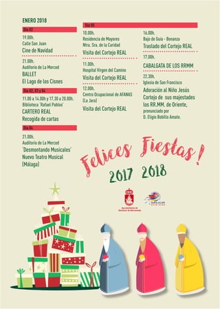 ENERO 2018
Cine de Navidad
CARTERO REAL
Recogida de cartas
BALLET
El Lago de los Cisnes
‘Desmontando Musicales’
Nuevo Teatro Musical
(Málaga)
19.00h.
Calle San Juan
10.00h.
Residencia de Mayores
Ntra. Sra. de la Caridad
16.00h.
Bajo de Guía - Bonanza
11.00h.
Hospital Virgen del Camino
17.00h.
12.00h.
Centro Ocupacional de AFANAS
(La Jara)
22.30h.
Iglesia de San Francisco
11.00 a 14.00h y 17.30 a 20.00h.
Biblioteca ‘Rafael Pablos’
21.00h.
Auditorio de La Merced
21.00h.
Auditorio de La Merced
Día 02
Día 05
Día 02, 03 y 04
Día 04
Visita del Cortejo REAL
Traslado del Cortejo REAL
Visita del Cortejo REAL
CABALGATA DE LOS RRMM
Visita del Cortejo REAL
Adoración al Niño Jesús
Cortejo de sus majestades
los RR.MM. de Oriente,
pronunciado por
D. Eligio Bobillo Amate.
Felices Fiestas!
2017 2018
 
