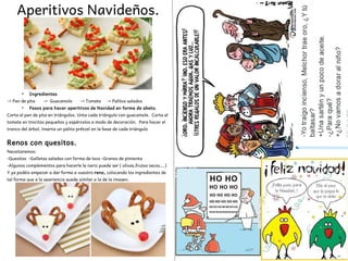 Aperitivos Navideños.
●
Ingredientes
→ Pan de pita → Guacamole → Tomate → Palitos salados
●
Pasos para hacer aperitivos de Navidad en forma de abeto.
Corta el pan de pita en triángulos. Unta cada triángulo con guacamole. Corta el
tomate en trocitos pequeños y espárcelos a modo de decoración. Para hacer el
tronco del árbol, inserta un palito prétzel en la base de cada triángulo
Renos con quesitos.
Neceitaremos:
-Quesitos -Galletas saladas con forma de lazo -Granos de pimienta
-Algunos complementos para hacerle la nariz puede ser ( olivas,frutos secos….)
Y ya podéis empezar a dar forma a vuestro reno, colocando los ingredientes de
tal forma que a la apariencia quede similar a la de la imagen.
 