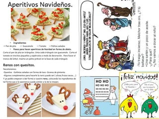 Aperitivos Navideños.
●
Ingredientes
→ Pan de pita → Guacamole → Tomate → Palitos salados
●
Pasos para hacer aperitivos de Navidad en forma de abeto.
Corta el pan de pita en triángulos. Unta cada triángulo con guacamole. Corta el
tomate en trocitos pequeños y espárcelos a modo de decoración. Para hacer el
tronco del árbol, inserta un palito prétzel en la base de cada triángulo
Renos con quesitos.
Neceitaremos:
-Quesitos -Galletas saladas con forma de lazo -Granos de pimienta
-Algunos complementos para hacerle la nariz puede ser ( olivas,frutos secos….)
Y ya podéis empezar a dar forma a vuestro reno, colocando los ingredientes de
tal forma que a la apariencia quede similar a la de la imagen.
 