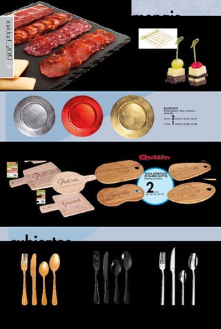 _14navidad_2019
19 x 28,5 cm.
2,25 € Ref. 82.713
2,25 €
Ref. 82.716 - 82.719
TABLA APERITIVOS
DE BAMBÚ QUTTIN
Diseños surtidos.
27 x 15 cm.
Ref. 82.716
27 x 15 cm.
Ref. 82.717
27 x 15 cm.
Ref. 82.718
27 x 15 cm.
Ref. 82.71920 x 30 cm.
2,75 € Ref. 82.714
20,4 x 28,5 cm.
2,50 €
Ref. 82.715
TABLA PARA
CORTAR Y SERVIR
DE MADERA
QUTTIN Diseños
surtidos.
menaje
cubiertos
PALILLOS
DECORATIVOS
BAMBÚ
10 cm.
3,25 € Ref. 82.227
BAJOPLATO
Polipropileno. Rojo, dorado o
plateado.
33 cm. 2,50 € Ref. 82.385 - 82.387
13 cm. 1,20 € Ref. 82.388 - 82.390
JUEGO 24 CUBIERTOS CELEBRART
Inox ORO.
22,95 € Ref. 82.974
JUEGO 24 CUBIERTOS CELEBRART
Inox NEGRO.
26,00 € Ref. 82.975
JUEGO 24 CUBIERTOS CARACTERE
Inox.
39,95 € Ref. 82.977
PIZARRA SERVIR
25 x 25 cm. 1,90 € Ref. 82.938
30 x 30 cm. 2,50 € Ref. 82.939
30 x 20 cm. 1,80 € Ref. 82.940
22 x 14 cm. 1,30 € Ref. 82.941
40 x 30 cm. 3,65 € Ref. 82.942
 