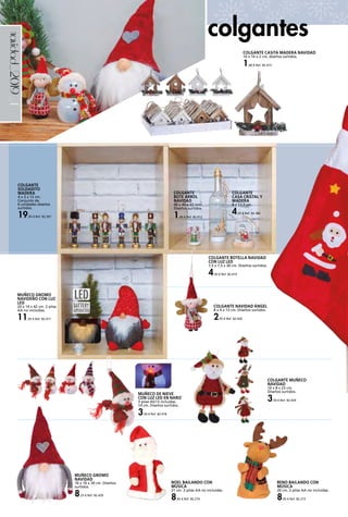 _4navidad_2019
COLGANTE BOTELLA NAVIDAD
CON LUZ LED
7,5 x 7,5 x 30 cm. Diseños surtidos.
4,50 € Ref. 82.419
colgantes
COLGANTE CASITA MADERA NAVIDAD
10 x 10 x 2 cm, diseños surtidos.
1,00 € Ref. 82.415
COLGANTE NAVIDAD ÁNGEL
8 x 4 x 13 cm. Diseños surtidos.
2,95 € Ref. 82.426
MUÑECO DE NIEVE
CON LUZ LED EN NARIZ
3 pilas AG13 incluidas.
14 cm. Diseños surtidos.
3,50 € Ref. 82.418
COLGANTE MUÑECO
NAVIDAD
10 x 8 x 23 cm.
Diseños surtidos.
3,50 € Ref. 82.424
MUÑECO GNOMO
NAVIDAD
16 x 16 x 30 cm. Diseños
surtidos.
8,25 € Ref. 82.429
COLGANTE
SOLDADITO
MADERA
4 x 3 x 12 cm.
Conjunto de
6 unidades diseños
surtidos.
19,95 € Ref. 82.391
MUÑECO GNOMO
NAVIDEÑO CON LUZ
LED
20 x 14 x 42 cm. 2 pilas
AA no incluidas.
11,95 € Ref. 82.417
COLGANTE
BOTE ÁRBOL
NAVIDAD
40 x 40 x 65 mm.
Diseños surtidos.
1,45 € Ref. 82.412
COLGANTE
CASA CRISTAL Y
MADERA
8 x 12,5 cm.
4,25 € Ref. 82.382
RENO BAILANDO CON
MÚSICA
20 cm. 2 pilas AA no incluidas.
8,95 € Ref. 82.273
NOEL BAILANDO CON
MÚSICA
21 cm. 2 pilas AA no incluidas.
8,95 € Ref. 82.274
 