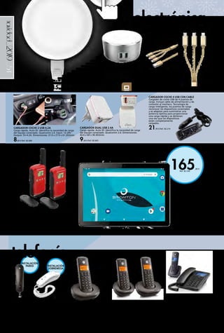 _54
165,00 €
Ref. 82.230
navidad_2019
CABLE DE CONEXIÓN USB
3 EN 1
Micro USB (2.1A), Lighting
(2.1A), Tipo C (2.4A máx.).
Carga rápida. Material
anti-nudos. Longitud: 1,2 m.
5,00 € Ref. 82.664
CARGADOR DUAL USB 2.4A
Carga rápida. Auto ID: identifica la necesidad de carga
del equipo conectado. Qualcomm 2.0. Dimensiones:
42.6 x 60 x 30.3(h)mm.
9,00 € Ref. 82.665
CARGADOR 2
USB 2.4A CON LUZ
NOCTURNA
Doble función. Luz guía y
cargador. Carga rápida. Auto
ID: identifica la necesidad de carga
del equipo conectado. Soporta la carga
simultánea de 2 dispositivos. Dimensiones:
92 x 92 x 44.5(h)mm. LED Night Light: 2.4 A.
310 lumens. 6.500 K. Brillo ajustable 3 niveles.
15,00 € Ref. 82.667
TABLET 10’’ OCTA CORE 3GB
RAM
1280 x 800IPS. OCTA CORE. 3 Gb
RAM. 32 Gb MEMORIA INTERNA.
Micro SD hasta 32 Gb. Android
9.0. Batería 5.000 mAh. Entrada de
auriculares Jack 3.5 mm. Cámara
frontal 0,3 Mpx /Trasera 2 Mpx.
Medidas: 240,8 x 167,5 x 8,7 mm.
Peso: 535 g.
Ref. 82.230
MOTOROLA C4201 COMBO DECT +
FIJO
Teléfono inalámbrico Combo. Realice y
reciba llamadas desde la base cableada o
el terminal inalámbrico indistintamente.
Altavoz manos libres. Transferencia
de llamadas entre ambos dispositivos.
Pantalla azul retroiluminada. Agenda de
50 nombres y números.
49,00 € Ref. 82.807
TELÉFONO DECT MOTOROLA E201
Diseño compacto y simple. 10 teclas de
memoria de doble pulsación. Función
rellamada, marcación por tonos, función
mute, control de volumen del timbre,
pausa en la llamada y posibilidad de
montaje en pared. Color negro o blanco.
14,00 € Ref. 82.808 - 82.809
TELÉFONO INALÁMBRICO MOTOROLA
E201
Función “Call blocking” de bloqueo de
llamada entrante. Botón “No molestar”.
Pantalla retroiluminada. Función manos
libres. Compatible GAP.
23,50 € Ref. 82.805
TELÉFONO INALÁMBRICO MOTOROLA
E202 DÚO
Terminal dúo. Función “Call blocking”
de bloqueo de llamada entrante. Botón
“No molestar”. Pantalla retroiluminada.
Función manos libres. Compatible GAP.
38,50 € Ref. 82.806
WALKIE-TALKIES MOTOROLA T42 RED PACK
Hasta 4 km alcance en condiciones óptimas. Función
“Easy Pairing ” para emparejamiento, que facilita el
manejo de varios usuarios. Función escáner/monitor.
Canales y sub canales para evitar interferencias con
otras radios próximas. Fácil manejo. Ideal para los
niños. Pack de 2 unidades. Color rojo.
31,00 € Ref. 82.810
electrónica
telefonía
CARGADOR COCHE 2 USB 4,2A
Carga rápida. Auto ID: identifica la necesidad de carga
del equipo conectado. Qualcomm 2.0. Input: 12-24V ·
Output: 5V-4.2A. Dimensiones: 27.0 x 27.0 x 61.2(h)mm.
8,00 € Ref. 82.666
CARGADOR COCHE 4 USB CON CABLE
Cargador de coche USB de 4 puertos de
carga. Incluye cable de alimentación y de
conexión al mechero. Tecnología de
carga inteligente, los puertos de carga
reconocer los dispositivos conectados
y se adaptan para suministrar una
potencia óptima para proporcionar
una carga rápida y se detienen
una vez que los dispositivos
están completamente
cargados.
21,95 € Ref. 82.214
INSTALACIÓN
PARED INSTALACIÓN
SOBREMESA
 