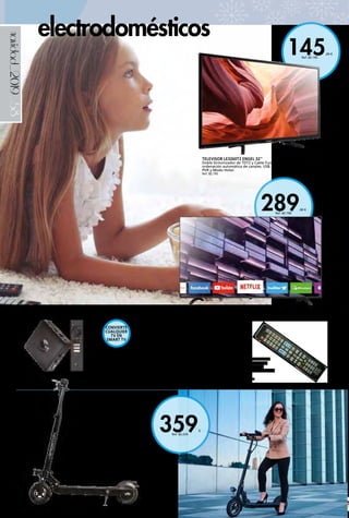 _58
289,00 €
Ref. 82.196
145,00 €
Ref. 82.195
359€
Ref. 82.234
navidad_2019
RECEPTOR 4K UHD ANDROID TV
Receptor para convertir cualquier televisor en un completo
SmartTV. Con licencia oficial AndroidTV 9.0 y acceso a todos
los contenidos online de películas, series, juegos a través de las
apps oficiales y en calidad 4K. Incluye Chromecast y asistente de
voz Google.
79,90 € Ref. 82.194
TELEVISOR LE3260T2 ENGEL 32’’
Doble Sintonizador de TDT2 y Cable Función OCA de
ordenación automática de canales. USB.
PVR y Modo Hotel.
Ref. 82.195
SMART TV LE4081SM FULL HD 40’’
Con resolución FULL HD 1080p. Estética moderna con diseño frameless de marco ultrafino.
SmartTV (WiFi y Ethernet) con aplicaciones oficiales preinstaladas como Youtube, Netflix….
Ref. 82.196
MANDO UNIVERSAL TV
Preprogramado para las
marcas principales del
mercado y muy fácil de usar.
6,00 € Ref. 82.552
PATÍN ELÉCTRICO 8’’ 350W
Motor eléctrico brushless: 350W.
Aleación de aluminio. Modo Eco/Normal/
Rápido. Acelerador electrónico. Manillar
ajustable en altura. Plegado de puños.
Control de velocidad de crucero.
Freno mecánico trasero. Display
multifunción. Salida USB. Rueda
neumática de 8”. Suspensión delantera.
Luz delantera/ trasera LED. Timbre
electrónico. Velocidad máxima hasta
30 km/h (depende del peso de carga).
Autonomía: hasta 25 km. (depende del
peso de carga y velocidad). Carga máxima
soportada: hasta 120 kg. Carga mínima:
20 kg. Pendiente máxima 20°. Batería
interna de 10.000 mAh 36V. Tiempo
de carga: 4-5 horas. Alimentación: AC
110-240V, 42V 2A. Temperatura de
trabajo: -20/50°C. Protección IP54. Edad
recomendada: más de 16 años. Medidas
normal/plegado: 96 x 113,5 x 54 /
96 x 32 x 25 cm. Peso: 14 kg.
Ref. 82.234
electrodomésticos
CONVIERTE
CUALQUIER
TV EN
SMART TV
 