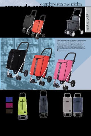 _71navidad_2019
complementosesenciales
CARRO DE COMPRA LETT 460 CON BOLSA DE CONGELADOS
Carro de compra de 4 ruedas CARLETT convertible a 2 ruedas.
Estructura en aluminio. Manillar regulable en 4 posiciones.
Plegado muy compacto. Ruedas desmontables, giratorias en
su parte delantera y silenciosas. Bolsa desmontable, lavable
e impermeable de gran capacidad. Bolsa isotérmica con
departamento para congelados. bolsillo en la parte trasera con
cremallera. Barra Anti-vuelco. FRENO DE SEGURIDAD. Color
negro, rojo o malva. Texturizado. Gancho para colgar de regalo.
85,00 € Ref. 82.168 - 82.170
CARRO DE COMPRA SILLA LETT
800S
Carro de compra de 4 ruedas
CARLETT Estructura en aluminio.
Manillar regulable en altura.
Plegado muy compacto. Ruedas
giratorias con varias posiciones,
desmontables y silenciosas. Bolsa
desmontable, lavable e impermeable
de gran capacidad. apto para
sentarse. FRENO DE SEGURIDAD.
Color Gris Texturizado.
169,00 € Ref. 82.171
CARRO DE COMPRA LETT 430 CON
BOLSA DE CONGELADOS
Carro de compra de 4 ruedas
convertible a 2 ruedas CARLETT.
Estructura en acero epoxi. Manillar
regulable en 4 posiciones. Plegado
muy compacto. ruedas desmontables,
giratorias en su parte delantera y
silenciosas. Bolsa desmontable, lavable
e impermeable de gran capacidad.
Bolsa Isotérmica compartimiento para
congelados. FRENO DE SEGURIDAD
incorporado. Color negro o rojo.
69,95 € Ref. 82.166 - 82.167
CARRO DE COMPRA ROLSER
De aluminio, de 4 ruedas. Carga máxima 40 kg.
Medidas 39 x 19 x 64,5 cm.
Colores azul, bassi, lima, negro.
46,95 € Ref. 82.646 - 82.649
CARRO DE COMPRA CLASSIC T WEED ROLSER
Carro de aluminio de 4 ruedas, evitando que el usuario
cargue con el peso de su compra. Base inferior abatible,
plegado ocupa el mínimo espacio. Armazón interior
plegable, bolsillo trasero con cremallera y solapa
antilluvia. Color gris o marino.
49,95 € Ref. 82.650 - 82.651
CARRO DE COMPRA I-BAG MF 4.2 TOUR PLUS
ROLSER
Nuevo carro Rolser de aluminio con innovador diseño de
ruedas giratorias que permite dirigir el carro aún con más
comodidad y precisión, para evitar que el usuario cargue
con el peso de su compra. Chasis con asa regulable. La
bolsa I-BAG MF tiene máxima capacidad, doble bolsillo
interior, bolsillo trasero, cierre con cordón. Capacidad:
45 l. Carga máxima: 50 kg. Recomendada: 25 kg. Color
marengo.
81,95 € Ref. 82.652
carros de compra
 