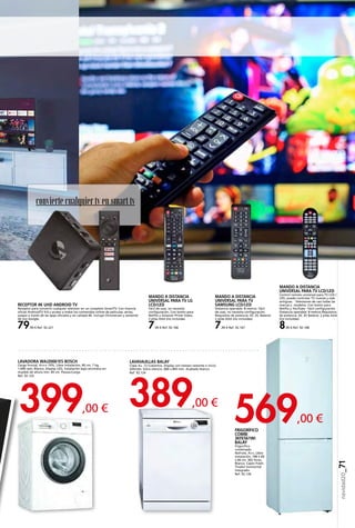 569,00 €
389,00 €399,00 €
navidad20_71
convierte cualquiertven smart tv
LAVAVAJILLAS BALAY
Clase A+. 12 Cubiertos. Display con tiempo restante e inicio
diferido. Extra silencio. 600 x 845 mm. Acabado blanco.
Ref. 92.124
FRIGORÍFICO
COMBI
3KFE561WI
BALAY
Frigorífico
combinado
NoFrost, A++, Libre
instalación, 186 x 60
x 66 cm, 302 litros,
Blanco, Cajón Fresh.
Tirador horizontal
integrado.
Ref. 92.126
MANDO A DISTANCIA
UNIVERSAL PARA TV LG
LCD/LED
Fácil de usar, no necesita
configuración. Con botón para
Netflix y Amazon Prime Video.
2 pilas AAA (no incluidas.
7,90 € Ref. 92.166
MANDO A DISTANCIA
UNIVERSAL PARA TV
SAMSUNG LCD/LED
Distancia operable: 8 metros. Fácil
de usar, no necesita configuración.
Requisitos de potencia: DC 3V. Batería:
2 pilas AAA (no incluidas).
7,90 € Ref. 92.167
LAVADORA WAJ20061ES BOSCH
Carga frontal, A+++-10%, Libre instalación, 60 cm, 7 kg,
1.000 rpm, Blanco, Display LED, instalación bajo encimera en
mueble de altura min. 85 cm. Pausa+Carga.
Ref. 92.125
MANDO A DISTANCIA
UNIVERSAL PARA TV LCD/LED
Control remoto universal para TV LCD /
LED, puede controlar TV nuevas y más
antiguas. · Televisores de casi todas las
marcas y modelos. Con botón para
Netflix y YouTube · Fácil configuración.
Distancia operable: 8 metros Requisitos
de potencia: DC 3V Batería: 2 pilas AAA
(no incluidas).
8,90 € Ref. 92.168
RECEPTOR 4K UHD ANDROID TV
Receptor para convertir cualquier televisor en un completo SmartTV. Con licencia
oficial AndroidTV 9.0 y acceso a todos los contenidos online de películas, series,
juegos a través de las apps oficiales y en calidad 4K. Incluye Chromecast y asistente
de voz Google.
79,90 € Ref. 92.221
 