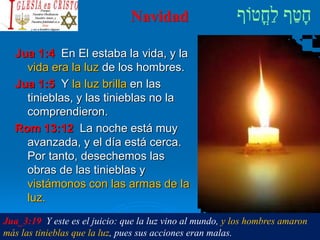 Navidad
Jua 1:4 En El estaba la vida, y la
vida era la luz de los hombres.
Jua 1:5 Y la luz brilla en las
tinieblas, y las tinieblas no la
comprendieron.
Rom 13:12 La noche está muy
avanzada, y el día está cerca.
Por tanto, desechemos las
obras de las tinieblas y
vistámonos con las armas de la
luz.
Jua_3:19 Y este es el juicio: que la luz vino al mundo, y los hombres amaron
más las tinieblas que la luz, pues sus acciones eran malas.
 