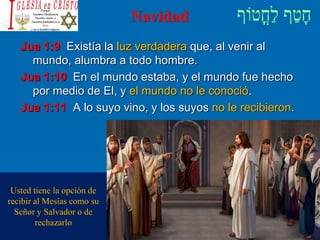 Navidad
Jua 1:9 Existía la luz verdadera que, al venir al
mundo, alumbra a todo hombre.
Jua 1:10 En el mundo estaba, y el mundo fue hecho
por medio de El, y el mundo no le conoció.
Jua 1:11 A lo suyo vino, y los suyos no le recibieron.
Usted tiene la opción de
recibir al Mesías como su
Señor y Salvador o de
rechazarlo
 