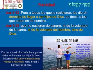 Navidad
Jua 1:12 Pero a todos los que le recibieron, les dio el
derecho de llegar a ser hijos de Dios, es decir, a los
que creen en su nombre,
Jua 1:13 que no nacieron de sangre, ni de la voluntad
de la carne, ni de la voluntad del hombre, sino de
Dios.
Con estos versículos deducimos que no
todos los hombres son hijos de Dios,
únicamente los que voluntariamente
reciben a Jesucristo como Señor y
Salvador de su vida
 
