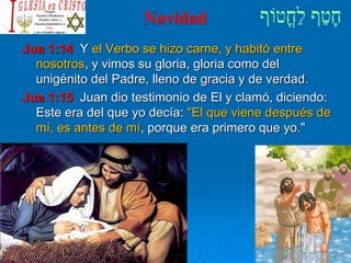 Navidad
Jua 1:14 Y el Verbo se hizo carne, y habitó entre
nosotros, y vimos su gloria, gloria como del
unigénito del Padre, lleno de gracia y de verdad.
Jua 1:15 Juan dio testimonio de El y clamó, diciendo:
Este era del que yo decía: "El que viene después de
mí, es antes de mí, porque era primero que yo."
 