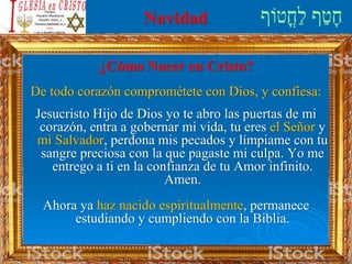 Navidad
¿Cómo Nacer en Cristo?
De todo corazón comprométete con Dios, y confiesa:
Jesucristo Hijo de Dios yo te abro las puertas de mi
corazón, entra a gobernar mi vida, tu eres el Señor y
mi Salvador, perdona mis pecados y límpiame con tu
sangre preciosa con la que pagaste mi culpa. Yo me
entrego a ti en la confianza de tu Amor infinito.
Amen.
Ahora ya haz nacido espiritualmente, permanece
estudiando y cumpliendo con la Biblia.
 
