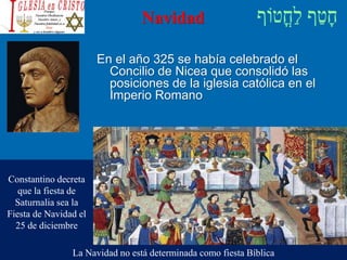 Navidad
Constantino decreta
que la fiesta de
Saturnalia sea la
Fiesta de Navidad el
25 de diciembre
En el año 325 se había celebrado el
Concilio de Nicea que consolidó las
posiciones de la iglesia católica en el
Imperio Romano
La Navidad no está determinada como fiesta Bíblica
 