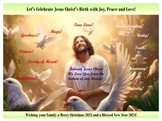 Let's Celebrate Jesus Christ's Birth with Joy, Peace and Love!
Goodness! Unity!
Joy!
Purity of Heart!
Truth!
Hope!
Understanding!
Virtues!
Confidence!
Sincerity!
Beloved Jesus Christ
We Love You from the
bottom of our Hearts!
Harmony!
True Love!
Wishing your Family a Merry Christmas 2023 and a Blessed New Year 2024!
 