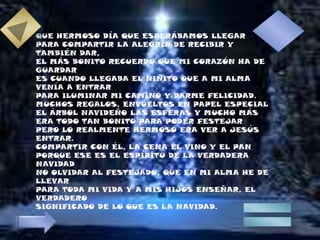 QUE HERMOSO DÍA QUE ESPERÁBAMOS LLEGARPARA COMPARTIR LA ALEGRÍA DE RECIBIR Y TAMBIÉN DAR,EL MÁS BONITO RECUERDO QUE MI CORAZÓN HA DE GUARDARES CUANDO LLEGABA EL NIÑITO QUE A MI ALMA VENÍA A ENTRARPARA ILUMINAR MI CAMINO Y DARME FELICIDAD.MUCHOS REGALOS, ENVUELTOS EN PAPEL ESPECIALEL ÁRBOL NAVIDEÑO LAS ESFERAS Y MUCHO MÁSERA TODO TAN BONITO PARA PODER FESTEJARPERO LO REALMENTE HERMOSO ERA VER A JESÚS ENTRAR.COMPARTIR CON ÉL, LA CENA EL VINO Y EL PANPORQUE ESE ES EL ESPÍRITU DE LA VERDADERA NAVIDADNO OLVIDAR AL FESTEJADO, QUE EN MI ALMA HE DE LLEVARPARA TODA MI VIDA Y A MIS HIJOS ENSEÑAR, EL VERDADEROSIGNIFICADO DE LO QUE ES LA NAVIDAD.