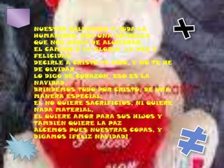 NUESTRA SALVACIÓN A TODA LA HUMANIDAD, CON UNA ESTRELLAQUE NOS HABÍA DE ALUMBRAR,EL CAMINO A LA GLORIA, LA PAZ Y FELICIDAD,DECIRLE A CRISTO TE AMO, Y NO TE HE DE OLVIDARLO DIGO DE CORAZÓN, ESO ES LA NAVIDAD.BRINDEMOS TODO POR CRISTO, DE UNA MANERA ESPECIAL,EL NO QUIERE SACRIFICIOS, NI QUIERE NADA MATERIAL,EL QUIERE AMOR PARA SUS HIJOS Y TAMBIÉN QUIERE LA PAZALCEMOS PUES NUESTRAS COPAS, Y DIGAMOS ¡FELIZ NAVIDAD!