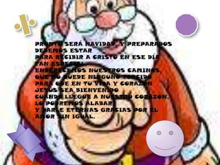 PRONTO SERÁ NAVIDAD, Y PREPARADOS DEBEMOS ESTARPARA RECIBIR A CRISTO EN ESE DÍA TAN ESPECIAL,ENDERECEMOS NUESTROS CAMINOS, QUE NO QUEDE NINGUNO TORCIDOPARA QUE EN TU VIDA Y CORAZÓN JESÚS SEA BIENVENIDOCUANDO LLEGUE A NUESTRO CORAZÓN, LO PODREMOS ALABAR,Y DARLE ETERNAS GRACIAS POR EL AMOR SIN IGUAL.