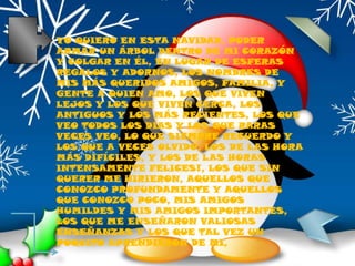 YO QUIERO EN ESTA NAVIDAD, PODER ARMAR UN ÁRBOL DENTRO DE MI CORAZÓN Y COLGAR EN ÉL, EN LUGAR DE ESFERAS REGALOS Y ADORNOS, LOS NOMBRES DE MIS MÁS QUERIDOS AMIGOS, FAMILIA, Y GENTE A QUIEN AMO, LOS QUE VIVEN LEJOS Y LOS QUE VIVEN CERCA, LOS ANTIGUOS Y LOS MÁS RECIENTES, LOS QUE VEO TODOS LOS DÍAS Y LOS QUE RARAS VECES VEO, LO QUE SIEMPRE RECUERDO Y LOS QUE A VECES OLVIDO, LOS DE LAS HORA MÁS DIFÍCILES, Y LOS DE LAS HORAS INTENSAMENTE FELICES!, LOS QUE SIN QUERER ME HIRIERON, AQUELLOS QUE CONOZCO PROFUNDAMENTE Y AQUELLOS QUE CONOZCO POCO, MIS AMIGOS HUMILDES Y MIS AMIGOS IMPORTANTES, LOS QUE ME ENSEÑARON VALIOSAS ENSEÑANZAS Y LOS QUE TAL VEZ UN POQUITO APRENDIERON DE MI,