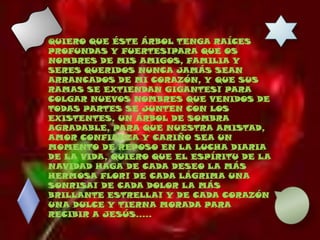 QUIERO QUE ÉSTE ÁRBOL TENGA RAÍCES PROFUNDAS Y FUERTES!PARA QUE OS NOMBRES DE MIS AMIGOS, FAMILIA Y SERES QUERIDOS NUNCA JAMÁS SEAN ARRANCADOS DE MI CORAZÓN, Y QUE SUS RAMAS SE EXTIENDAN GIGANTES! PARA COLGAR NUEVOS NOMBRES QUE VENIDOS DE TODAS PARTES SE JUNTEN CON LOS EXISTENTES, UN ÁRBOL DE SOMBRA AGRADABLE, PARA QUE NUESTRA AMISTAD, AMOR CONFIANZA Y CARIÑO SEA UN MOMENTO DE REPOSO EN LA LUCHA DIARIA DE LA VIDA, QUIERO QUE EL ESPÍRITU DE LA NAVIDAD HAGA DE CADA DESEO LA MÁS HERMOSA FLOR! DE CADA LÁGRIMA UNA SONRISA! DE CADA DOLOR LA MÁS BRILLANTE ESTRELLA! Y DE CADA CORAZÓN UNA DULCE Y TIERNA MORADA PARA RECIBIR A JESÚS.....