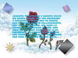 ¿CUANTO TE EXTRAÑO Y CUANTA FALTA ME HACES, VIEJO, CON TUS CONSEJOS Y SABIDURÍA? DESDE QUE TE FUISTE CON EL SEÑOR MEDITO CALLADAMENTE, HOY 30 DE DICIEMBRE, DÍA PARA LA VÍSPERA DE DESPEDIDA DE AÑO. CON SOLO PENSAR QUE NACISTE UN 31 DE DICIEMBRE… SIEMPRE TE RECORDARÉ CON AMOR, CON ORGULLO Y CON HONOR POR TODO EL LEGADO QUE ME DISTE…