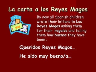 La carta a los Reyes Magos By now all Spanish children wrote their letters to  Los Reyes Magos  asking them for their  regalos  and telling them how  buenos  they have been . Queridos Reyes Magos… He sido muy bueno/a… 