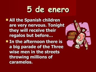 5 de enero All the Spanish children are very nervous. Tonight they will receive their regalos but before… In the afternoon there is a big parade of the Three wise men in the streets throwing millions of caramelos. 