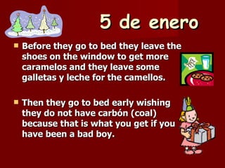 5 de enero Before they go to bed they leave the shoes on the window to get more caramelos and they leave some galletas y leche for the camellos. Then they go to bed early wishing they do not have carbón (coal) because that is what you get if you have been a bad boy. 