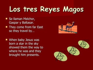 Los tres Reyes Magos Se llaman Melchor, Gaspar y Baltasar. They come from far East so they travel by… When baby Jesus was born a star in the sky showed them the way to where he was and they brought him presents. 