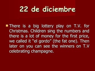 22 de diciembre There is a big lottery play on T.V. for Christmas. Children sing the numbers and there is a lot of money for the first price, we called it “el gordo” (the fat one). Then later on you can see the winners on T.V celebrating champagne. 