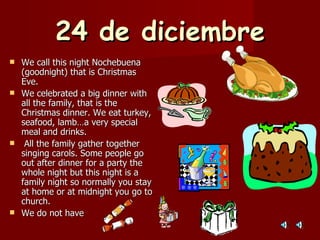 24 de diciembre We call this night Nochebuena (goodnight) that is Christmas Eve. We celebrated a big dinner with all the family, that is the Christmas dinner. We eat turkey, seafood, lamb…a very special meal and drinks. All the family gather together singing carols. Some people go out after dinner for a party the whole night but this night is a family night so normally you stay at home or at midnight you go to church. We do not have 