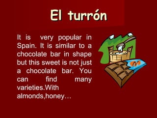 El turrón It is  very popular in Spain. It is similar to a chocolate bar in shape but this sweet is not just a chocolate bar. You can find many varieties.With almonds,honey…  