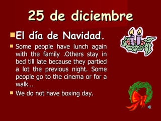 25 de diciembre El día de Navidad. Some people have lunch again with the family .Others stay in bed till late because they partied a lot the previous night. Some people go to the cinema or for a walk…  We do not have boxing day. 