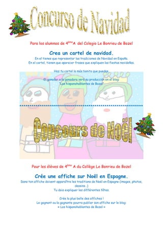 Para los alumnos de 4èmeA del Colegio Le Bonrieu de Bozel

                    Crea un cartel de navidad.
         En el tienes que representar las tradiciones de Navidad en España.
     En el cartel, tienen que aparecer frases que expliquen las fiestas navideñas.

                       Haz tu cartel lo más bonito que puedas.

                El ganador o la ganadora verá su producción en el blog:
                           “Los hispanohablantes de Bozel”




*************************************************************




       Pour les élèves de 4ème A du Collège Le Bonrieu de Bozel

          Crée une affiche sur Noël en Espagne.
Dans ton affiche doivent apparaître les traditions de Noël en Espagne (images, photos,
                                      dessins…)
                       Tu dois expliquer les différentes fêtes.

                            Crée la plus belle des affiches !
           Le gagnant ou la gagnante pourra publier son affiche sur le blog:
                          « Los hispanohablantes de Bozel »
 