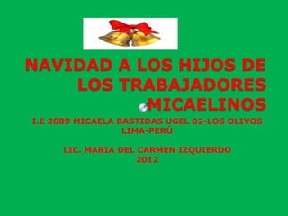 NAVIDAD A LOS HIJOS DE
    LOS TRABAJADORES
           MICAELINOS
I.E 2089 MICAELA BASTIDAS UGEL 02-LOS OLIVOS
                  LIMA-PERÚ

     LIC. MARIA DEL CARMEN IZQUIERDO
                   2012
 