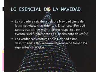 LO ESENCIAL DE LA NAVIDAD

 La verdadera raíz de la palabra Navidad viene del
  latín: nativitas, «nacimiento». Entonces,...