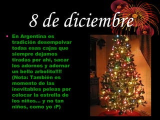 8 de diciembre
• En Argentina es
  tradición desempolvar
  todas esas cajas que
  siempre dejamos
  tiradas por ahí, sacar
  los adornos y adornar
  un bello arbolito!!!!
  (Nota: También es
  momento de las
  inevitables peleas por
  colocar la estrella de
  los niños… y no tan
  niños, como yo :P)
 