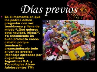 Días previos
• Es el momento en que
  los padres deben
  preguntar con voz
  temblorosa y llena de
  miedo “¿Qué quieres
  esta navidad, hijo/a?”.
  Yo recomiendo un
  buen producto crece-
  cabello porque
  terminarán
  arrancándoselo todo
  al ver los precios
  (Mensaje aprobado por
  Jugueterías
  Argentinas S.A. y
  Tecnologías Atrae-
  Adolescentes TM)
 