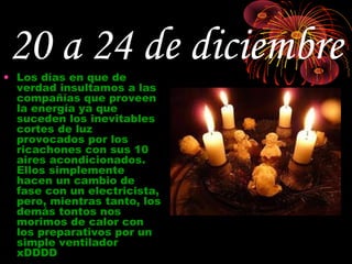 20 a 24 de diciembre
• Los días en que de
  verdad insultamos a las
  compañías que proveen
  la energía ya que
  suceden los inevitables
  cortes de luz
  provocados por los
  ricachones con sus 10
  aires acondicionados.
  Ellos simplemente
  hacen un cambio de
  fase con un electricista,
  pero, mientras tanto, los
  demás tontos nos
  morimos de calor con
  los preparativos por un
  simple ventilador
  xDDDD
 
