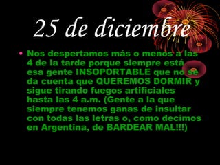 25 de diciembre
• Nos despertamos más o menos a las
  4 de la tarde porque siempre está
  esa gente INSOPORTABLE que no se
  da cuenta que QUEREMOS DORMIR y
  sigue tirando fuegos artificiales
  hasta las 4 a.m. (Gente a la que
  siempre tenemos ganas de insultar
  con todas las letras o, como decimos
  en Argentina, de BARDEAR MAL!!!)
 