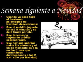 Semana siguiente a Navidad
•    Cuando ya pasó todo
     el trastorno
     psicológico de
     Navidad, descubrimos:
a)   Que el maldito juguete
     se usó 5 minutos y se
     dejó tirado por ahí.
b)   Que tenemos la
     tarjeta de crédito
     sobrecargada.
c)   Que hay que guardar
     todos los adornos y el
     único momento es a la
     noche (o sea que
     terminamos
     durmiéndonos a las 2
     a.m. sólo por Navidad)
 