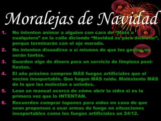 Moralejas de Navidad
1.   No intenten animar a alguien con cara de “Mato a
     cualquiera” en la calle diciendo “Navidad es para disfrutar”,
     porque terminarán con el ojo morado.
2.   No intenten disuadirse a sí mismos de que los gastos no
     serán tantos.
3.   Guarden algo de dinero para un servicio de limpieza post-
     fiestas.
4.   El año próximo compren MÁS fuegos artificiales que el
     vecino insoportable. Que hagan MÁS ruido. Moléstenlo MÁS
     de lo que los molestan a ustedes.
5.   Lean un manual acerca de cómo abrir la sidra si es la
     primera vez que lo INTENTAN.
6.   Recuerden comprar tapones para oídos en caso de que
     sean propensos a usar armas de fuego en situaciones
     insoportables como los fuegos artificiales un 24/12.
 