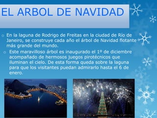 EL ARBOL DE NAVIDAD
o En la laguna de Rodrigo de Freitas en la ciudad de Río de
Janeiro, se construye cada año el árbol de Navidad flotante
más grande del mundo.
o Este maravilloso árbol es inaugurado el 1º de diciembre
acompañado de hermosos juegos pirotécnicos que
iluminan el cielo. De esta forma queda sobre la laguna
para que los visitantes puedan admirarlo hasta el 6 de
enero.

 