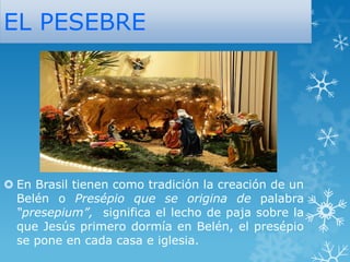 EL PESEBRE

 En Brasil tienen como tradición la creación de un
Belén o Presépio que se origina de palabra
“presepium”, significa el lecho de paja sobre la
que Jesús primero dormía en Belén, el presépio
se pone en cada casa e iglesia.

 