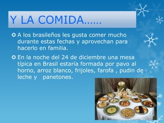 Y LA COMIDA……
 A los brasileños les gusta comer mucho
durante estas fechas y aprovechan para
hacerlo en familia.
 En la noche del 24 de diciembre una mesa
típica en Brasil estaría formada por pavo al
horno, arroz blanco, frijoles, farofa , pudin de
leche y panetones.

 