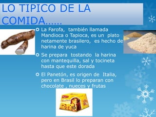 LO TIPICO DE LA
COMIDA……

 La Farofa, también llamada
Mandioca o Tapioca, es un plato
netamente brasilero, es hecho de
harina de yuca
 Se prepara tostando la harina
con mantequilla, sal y tocineta
hasta que este dorada
 El Panetón, es origen de Italia,
pero en Brasil lo preparan con
chocolate , nueces y frutas

 