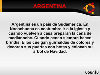 ARGENTINA Argentina es un país de Sudamérica. En Nochebuena es costumbre ir a la iglesia y cuando vuelven a casa preparan la cena de medianoche. Cuando cenan siempre hacen brindis. Ellos cuelgan guirnaldas de colores y decoran sus puertas con botas y colocan su árbol de Navidad. 