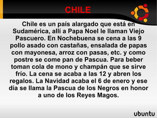 CHILE Chile es un país alargado que está en Sudamérica, allí a Papa Noel le llaman Viejo Pascuero. En Nochebuena se cena a las 9 pollo asado con castañas, ensalada de papas con mayonesa, arroz con pasas, etc. y como postre se come pan de Pascua. Para beber toman cola de mono y champán que se sirve frío. La cena se acaba a las 12 y abren los regalos. La Navidad acaba el 6 de enero y ese día se llama la Pascua de los Negros en honor a uno de los Reyes Magos. 