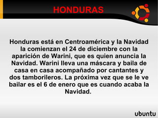 HONDURAS Honduras está en Centroamérica y la Navidad la comienzan el 24 de diciembre con la aparición de Warini, que es quien anuncia la Navidad. Warini lleva una máscara y baila de casa en casa acompañado por cantantes y dos tamborileros. La próxima vez que se le ve bailar es el 6 de enero que es cuando acaba la Navidad.  