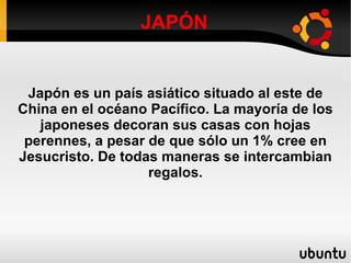 JAPÓN Japón es un país asiático situado al este de China en el océano Pacífico. La mayoría de los japoneses decoran sus casas con hojas perennes, a pesar de que sólo un 1% cree en Jesucristo. De todas maneras se intercambian regalos. 