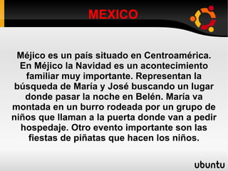 MEXICO Méjico es un país situado en Centroamérica. En Méjico la Navidad es un acontecimiento familiar muy importante. Representan la búsqueda de María y José buscando un lugar donde pasar la noche en Belén. María va montada en un burro rodeada por un grupo de niños que llaman a la puerta donde van a pedir hospedaje. Otro evento importante son las fiestas de piñatas que hacen los niños. 