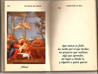 748

El rincón del abuelo

Cuadernillo de Arte
749

Que nunca te falte
un sueño por el que luchar,
un proyecto que realizar,
algo que aprender,
un lugar a donde ir,
y alguien a quien querer .
Albani

 
